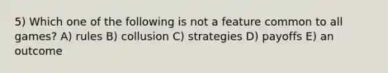 5) Which one of the following is not a feature common to all games? A) rules B) collusion C) strategies D) payoffs E) an outcome