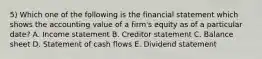 5) Which one of the following is the financial statement which shows the accounting value of a firm's equity as of a particular date? A. Income statement B. Creditor statement C. Balance sheet D. Statement of cash flows E. Dividend statement