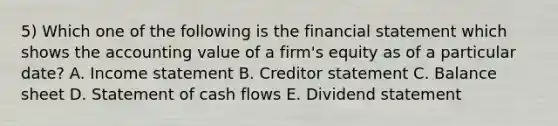 5) Which one of the following is the financial statement which shows the accounting value of a firm's equity as of a particular date? A. Income statement B. Creditor statement C. Balance sheet D. Statement of cash flows E. Dividend statement