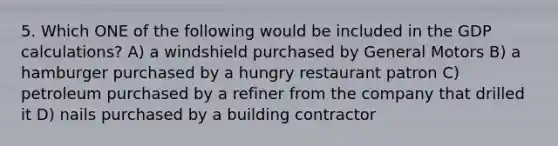 5. Which ONE of the following would be included in the GDP calculations? A) a windshield purchased by General Motors B) a hamburger purchased by a hungry restaurant patron C) petroleum purchased by a refiner from the company that drilled it D) nails purchased by a building contractor