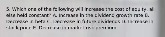 5. Which one of the following will increase the cost of equity, all else held constant? A. Increase in the dividend growth rate B. Decrease in beta C. Decrease in future dividends D. Increase in stock price E. Decrease in market risk premium