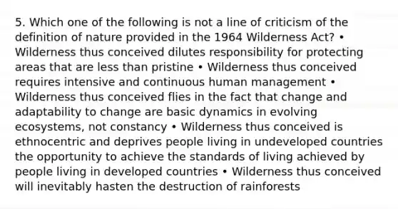 5. Which one of the following is not a line of criticism of the definition of nature provided in the 1964 Wilderness Act? • Wilderness thus conceived dilutes responsibility for protecting areas that are less than pristine • Wilderness thus conceived requires intensive and continuous human management • Wilderness thus conceived flies in the fact that change and adaptability to change are basic dynamics in evolving ecosystems, not constancy • Wilderness thus conceived is ethnocentric and deprives people living in undeveloped countries the opportunity to achieve the standards of living achieved by people living in developed countries • Wilderness thus conceived will inevitably hasten the destruction of rainforests