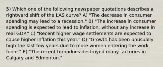 5) Which one of the following newspaper quotations describes a rightward shift of the LAS curve? A) "The decrease in consumer spending may lead to a recession." B) "The increase in consumer spending is expected to lead to inflation, without any increase in real GDP." C) "Recent higher wage settlements are expected to cause higher inflation this year." D) "Growth has been unusually high the last few years due to more women entering the work force." E) "The recent tornadoes destroyed many factories in Calgary and Edmonton."