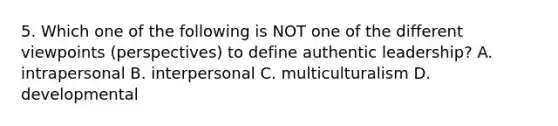 5. Which one of the following is NOT one of the different viewpoints (perspectives) to define authentic leadership? A. intrapersonal B. interpersonal C. multiculturalism D. developmental