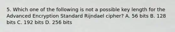 5. Which one of the following is not a possible key length for the Advanced Encryption Standard Rijndael cipher? A. 56 bits B. 128 bits C. 192 bits D. 256 bits