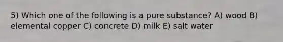 5) Which one of the following is a pure substance? A) wood B) elemental copper C) concrete D) milk E) salt water