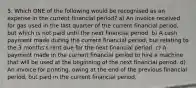 5. Which ONE of the following would be recognised as an expense in the current financial period? a) An invoice received for gas used in the last quarter of the current financial period, but which is not paid until the next financial period. b) A cash payment made during the current financial period, bur relating to the 3 months's rent due for the next financial period. c) A payment made in the current financial period to hire a machine that will be used at the beginning of the next financial period. d) An invoice for printing, owing at the end of the previous financial period, but paid in the current financial period.