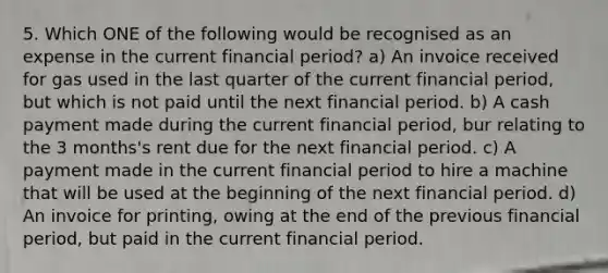 5. Which ONE of the following would be recognised as an expense in the current financial period? a) An invoice received for gas used in the last quarter of the current financial period, but which is not paid until the next financial period. b) A cash payment made during the current financial period, bur relating to the 3 months's rent due for the next financial period. c) A payment made in the current financial period to hire a machine that will be used at the beginning of the next financial period. d) An invoice for printing, owing at the end of the previous financial period, but paid in the current financial period.