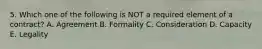 5. Which one of the following is NOT a required element of a contract? A. Agreement B. Formality C. Consideration D. Capacity E. Legality