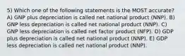 5) Which one of the following statements is the MOST accurate? A) GNP plus depreciation is called net national product (NNP). B) GNP less depreciation is called net national product (NNP). C) GNP less depreciation is called net factor product (NFP). D) GDP plus depreciation is called net national product (NNP). E) GDP less depreciation is called net national product (NNP).