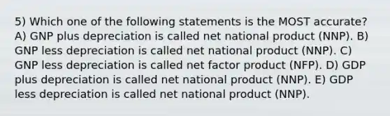 5) Which one of the following statements is the MOST accurate? A) GNP plus depreciation is called net national product (NNP). B) GNP less depreciation is called net national product (NNP). C) GNP less depreciation is called net factor product (NFP). D) GDP plus depreciation is called net national product (NNP). E) GDP less depreciation is called net national product (NNP).