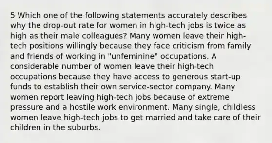 5 Which one of the following statements accurately describes why the drop-out rate for women in high-tech jobs is twice as high as their male colleagues? Many women leave their high-tech positions willingly because they face criticism from family and friends of working in "unfeminine" occupations. A considerable number of women leave their high-tech occupations because they have access to generous start-up funds to establish their own service-sector company. Many women report leaving high-tech jobs because of extreme pressure and a hostile work environment. Many single, childless women leave high-tech jobs to get married and take care of their children in the suburbs.