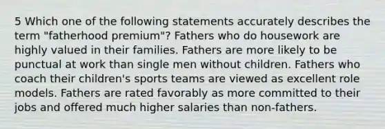 5 Which one of the following statements accurately describes the term "fatherhood premium"? Fathers who do housework are highly valued in their families. Fathers are more likely to be punctual at work than single men without children. Fathers who coach their children's sports teams are viewed as excellent role models. Fathers are rated favorably as more committed to their jobs and offered much higher salaries than non-fathers.