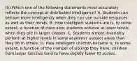 (5) Which one of the following statements most accurately reflects the concept of distributed intelligence? A. Students can behave more intelligently when they can use outside resources as well as their minds. B. How intelligent students are is, to some extent, a function of class size; students achieve at lower levels when they are in larger classes. C. Students almost invariably perform at higher levels in some academic subject areas than they do in others. D. How intelligent children become is, to some extent, a function of the number of siblings they have; children from larger families tend to have slightly lower IQ scores.