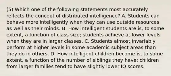 (5) Which one of the following statements most accurately reflects the concept of distributed intelligence? A. Students can behave more intelligently when they can use outside resources as well as their minds. B. How intelligent students are is, to some extent, a function of class size; students achieve at lower levels when they are in larger classes. C. Students almost invariably perform at higher levels in some academic subject areas than they do in others. D. How intelligent children become is, to some extent, a function of the number of siblings they have; children from larger families tend to have slightly lower IQ scores.