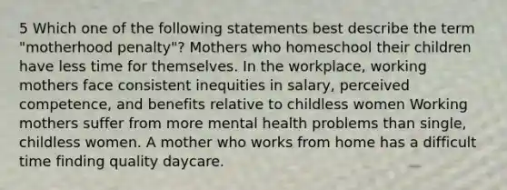 5 Which one of the following statements best describe the term "motherhood penalty"? Mothers who homeschool their children have less time for themselves. In the workplace, working mothers face consistent inequities in salary, perceived competence, and benefits relative to childless women Working mothers suffer from more mental health problems than single, childless women. A mother who works from home has a difficult time finding quality daycare.