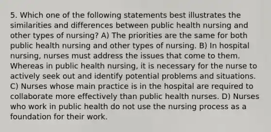 5. Which one of the following statements best illustrates the similarities and differences between public health nursing and other types of nursing? A) The priorities are the same for both public health nursing and other types of nursing. B) In hospital nursing, nurses must address the issues that come to them. Whereas in public health nursing, it is necessary for the nurse to actively seek out and identify potential problems and situations. C) Nurses whose main practice is in the hospital are required to collaborate more effectively than public health nurses. D) Nurses who work in public health do not use the nursing process as a foundation for their work.