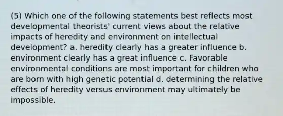 (5) Which one of the following statements best reflects most developmental theorists' current views about the relative impacts of heredity and environment on intellectual development? a. heredity clearly has a greater influence b. environment clearly has a great influence c. Favorable environmental conditions are most important for children who are born with high genetic potential d. determining the relative effects of heredity versus environment may ultimately be impossible.