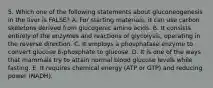 5. Which one of the following statements about gluconeogenesis in the liver is FALSE? A. For starting materials, it can use carbon skeletons derived from glucogenic amino acids. B. It consists entirely of the enzymes and reactions of glycolysis, operating in the reverse direction. C. It employs a phosphatase enzyme to convert glucose 6-phosphate to glucose. D. It is one of the ways that mammals try to attain normal blood glucose levels while fasting. E. It requires chemical energy (ATP or GTP) and reducing power (NADH).