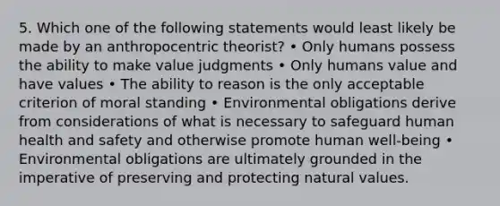 5. Which one of the following statements would least likely be made by an anthropocentric theorist? • Only humans possess the ability to make value judgments • Only humans value and have values • The ability to reason is the only acceptable criterion of moral standing • Environmental obligations derive from considerations of what is necessary to safeguard human health and safety and otherwise promote human well-being • Environmental obligations are ultimately grounded in the imperative of preserving and protecting natural values.