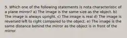 5. Which one of the following statements is nota characteristic of a plane mirror? a) The image is the same size as the object. b) The image is always upright. c) The image is real d) The image is reversed left to right compared to the object. e) The image is the same distance behind the mirror as the object is in front of the mirror.