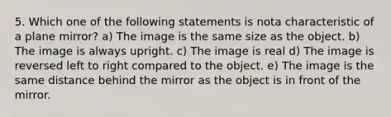 5. Which one of the following statements is nota characteristic of a plane mirror? a) The image is the same size as the object. b) The image is always upright. c) The image is real d) The image is reversed left to right compared to the object. e) The image is the same distance behind the mirror as the object is in front of the mirror.