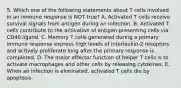 5. Which one of the following statements about T cells involved in an immune response is NOT true? A. Activated T cells receive survival signals from antigen during an infection. B. Activated T cells contribute to the activation of antigen-presenting cells via CD40 ligand. C. Memory T cells generated during a primary immune response express high levels of interleukin-2 receptors and actively proliferate long after the primary response is completed. D. The major effector function of helper T cells is to activate macrophages and other cells by releasing cytokines. E. When an infection is eliminated, activated T cells die by apoptosis.