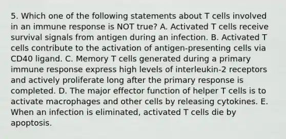 5. Which one of the following statements about T cells involved in an immune response is NOT true? A. Activated T cells receive survival signals from antigen during an infection. B. Activated T cells contribute to the activation of antigen-presenting cells via CD40 ligand. C. Memory T cells generated during a primary immune response express high levels of interleukin-2 receptors and actively proliferate long after the primary response is completed. D. The major effector function of helper T cells is to activate macrophages and other cells by releasing cytokines. E. When an infection is eliminated, activated T cells die by apoptosis.