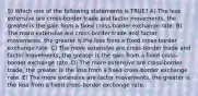 5) Which one of the following statements is TRUE? A) The less extensive are cross-border trade and factor movements, the greater is the gain from a fixed cross-border exchange rate. B) The more extensive are cross-border trade and factor movements, the greater is the loss from a fixed cross-border exchange rate. C) The more extensive are cross-border trade and factor movements, the greater is the gain from a fixed cross-border exchange rate. D) The more extensive are cross-border trade, the greater is the loss from a fixed cross-border exchange rate. E) The more extensive are factor movements, the greater is the loss from a fixed cross-border exchange rate.