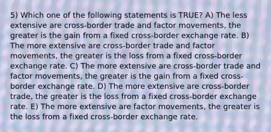 5) Which one of the following statements is TRUE? A) The less extensive are cross-border trade and factor movements, the greater is the gain from a fixed cross-border exchange rate. B) The more extensive are cross-border trade and factor movements, the greater is the loss from a fixed cross-border exchange rate. C) The more extensive are cross-border trade and factor movements, the greater is the gain from a fixed cross-border exchange rate. D) The more extensive are cross-border trade, the greater is the loss from a fixed cross-border exchange rate. E) The more extensive are factor movements, the greater is the loss from a fixed cross-border exchange rate.