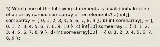 5) Which one of the following statements is a valid initialization of an array named somearray of ten elements? a) int[] somearray = ( 0, 1, 2, 3, 4, 5, 6, 7, 8, 9 ); b) int somearray[] = ( 0, 1, 2, 3, 4, 5, 6, 7, 8, 9, 10 ); c) int[10] somearray = ( 0, 1, 2, 3, 4, 5, 6, 7, 8, 9 ); d) int somearray[10] = ( 0, 1, 2, 3, 4, 5, 6, 7, 8, 9 );