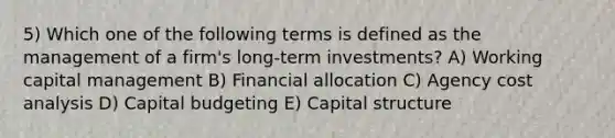 5) Which one of the following terms is defined as the management of a firm's long-term investments? A) Working capital management B) Financial allocation C) Agency cost analysis D) Capital budgeting E) Capital structure