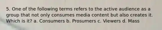 5. One of the following terms refers to the active audience as a group that not only consumes media content but also creates it. Which is it? a. Consumers b. Prosumers c. Viewers d. Mass