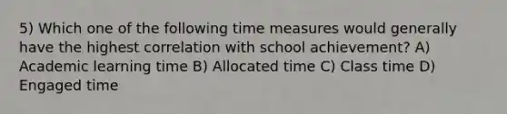 5) Which one of the following time measures would generally have the highest correlation with school achievement? A) Academic learning time B) Allocated time C) Class time D) Engaged time