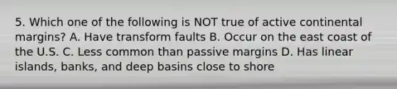 5. Which one of the following is NOT true of active continental margins? A. Have transform faults B. Occur on the east coast of the U.S. C. Less common than passive margins D. Has linear islands, banks, and deep basins close to shore