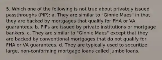 5. Which one of the following is not true about privately issued passthroughs (PIP): a. They are similar to "Ginnie Maes" in that they are backed by mortgages that qualify for FHA or VA guarantees. b. PIPs are issued by private institutions or mortgage bankers. c. They are similar to "Ginnie Maes" except that they are backed by conventional mortgages that do not qualify for FHA or VA guarantees. d. They are typically used to securitize large, non-conforming mortgage loans called jumbo loans.