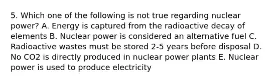 5. Which one of the following is not true regarding nuclear power? A. Energy is captured from the radioactive decay of elements B. Nuclear power is considered an alternative fuel C. Radioactive wastes must be stored 2-5 years before disposal D. No CO2 is directly produced in nuclear power plants E. Nuclear power is used to produce electricity