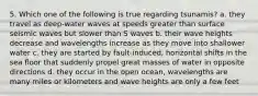 5. Which one of the following is true regarding tsunamis? a. they travel as deep-water waves at speeds greater than surface seismic waves but slower than S waves b. their wave heights decrease and wavelengths increase as they move into shallower water c. they are started by fault-induced, horizontal shifts in the sea floor that suddenly propel great masses of water in opposite directions d. they occur in the open ocean, wavelengths are many miles or kilometers and wave heights are only a few feet