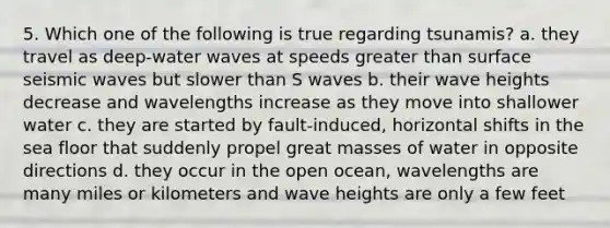 5. Which one of the following is true regarding tsunamis? a. they travel as deep-water waves at speeds greater than surface seismic waves but slower than S waves b. their wave heights decrease and wavelengths increase as they move into shallower water c. they are started by fault-induced, horizontal shifts in the sea floor that suddenly propel great masses of water in opposite directions d. they occur in the open ocean, wavelengths are many miles or kilometers and wave heights are only a few feet