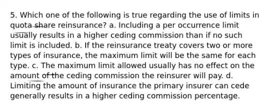 5. Which one of the following is true regarding the use of limits in quota share reinsurance? a. Including a per occurrence limit usually results in a higher ceding commission than if no such limit is included. b. If the reinsurance treaty covers two or more types of insurance, the maximum limit will be the same for each type. c. The maximum limit allowed usually has no effect on the amount of the ceding commission the reinsurer will pay. d. Limiting the amount of insurance the primary insurer can cede generally results in a higher ceding commission percentage.