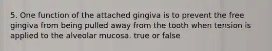 5. One function of the attached gingiva is to prevent the free gingiva from being pulled away from the tooth when tension is applied to the alveolar mucosa. true or false