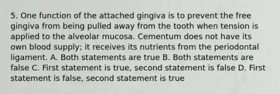 5. One function of the attached gingiva is to prevent the free gingiva from being pulled away from the tooth when tension is applied to the alveolar mucosa. Cementum does not have its own blood supply; it receives its nutrients from the periodontal ligament. A. Both statements are true B. Both statements are false C. First statement is true, second statement is false D. First statement is false, second statement is true