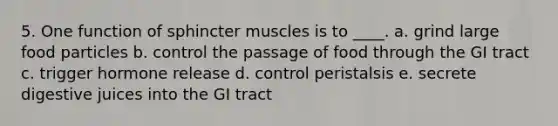 5. One function of sphincter muscles is to ____. a. grind large food particles b. control the passage of food through the GI tract c. trigger hormone release d. control peristalsis e. secrete digestive juices into the GI tract