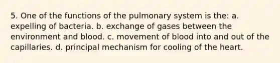 5. One of the functions of the pulmonary system is the: a. expelling of bacteria. b. exchange of gases between the environment and blood. c. movement of blood into and out of the capillaries. d. principal mechanism for cooling of the heart.