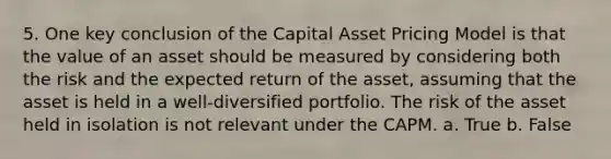 5. One key conclusion of the Capital Asset Pricing Model is that the value of an asset should be measured by considering both the risk and the expected return of the asset, assuming that the asset is held in a well-diversified portfolio. The risk of the asset held in isolation is not relevant under the CAPM. a. True b. False