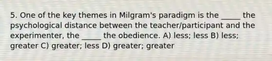 5. One of the key themes in Milgram's paradigm is the _____ the psychological distance between the teacher/participant and the experimenter, the _____ the obedience. A) less; less B) less; greater C) greater; less D) greater; greater