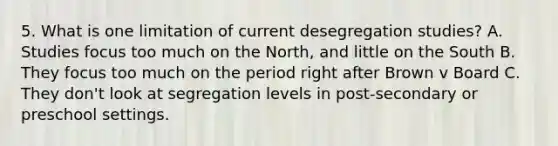 5. What is one limitation of current desegregation studies? A. Studies focus too much on the North, and little on the South B. They focus too much on the period right after Brown v Board C. They don't look at segregation levels in post-secondary or preschool settings.