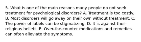 5. What is one of the main reasons many people do not seek treatment for psychological disorders? A. Treatment is too costly. B. Most disorders will go away on their own without treatment. C. The power of labels can be stigmatizing. D. It is against their religious beliefs. E. Over-the-counter medications and remedies can often alleviate the symptoms.