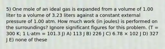 5) One mole of an ideal gas is expanded from a volume of 1.00 liter to a volume of 3.23 liters against a constant external pressure of 1.00 atm. How much work (in joules) is performed on the surroundings? Ignore significant figures for this problem. (T = 300 K; 1 L·atm = 101.3 J) A) 113 J B) 226 J C) 6.78 × 102 J D) 327 J E) none of these