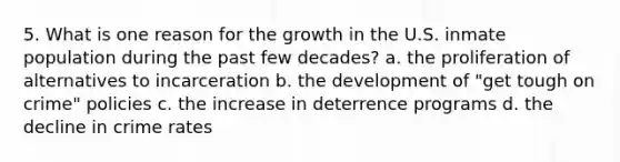 5. What is one reason for the growth in the U.S. inmate population during the past few decades? a. the proliferation of alternatives to incarceration b. the development of "get tough on crime" policies c. the increase in deterrence programs d. the decline in crime rates